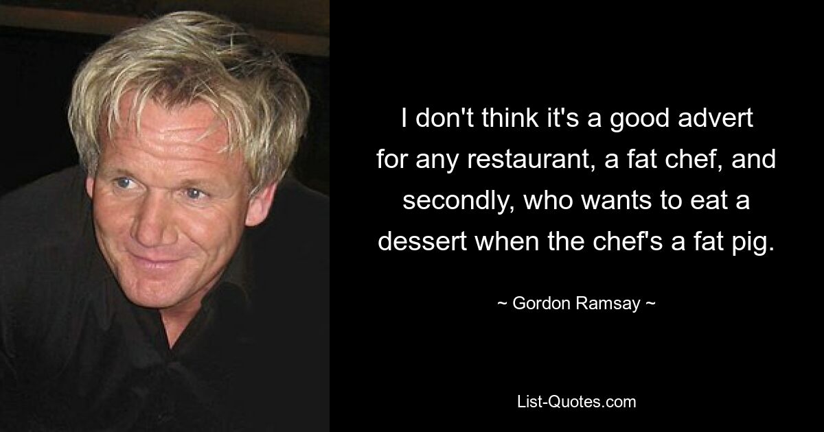 I don't think it's a good advert for any restaurant, a fat chef, and secondly, who wants to eat a dessert when the chef's a fat pig. — © Gordon Ramsay