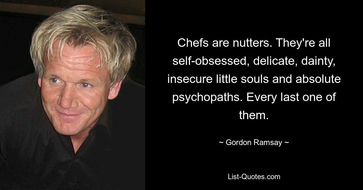 Chefs are nutters. They're all self-obsessed, delicate, dainty, insecure little souls and absolute psychopaths. Every last one of them. — © Gordon Ramsay