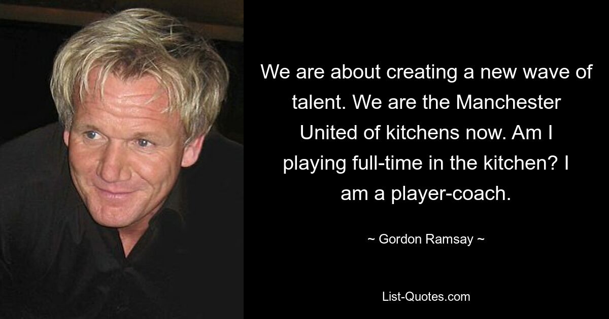 We are about creating a new wave of talent. We are the Manchester United of kitchens now. Am I playing full-time in the kitchen? I am a player-coach. — © Gordon Ramsay