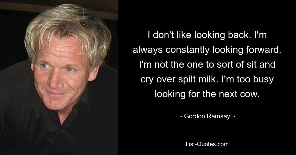 I don't like looking back. I'm always constantly looking forward. I'm not the one to sort of sit and cry over spilt milk. I'm too busy looking for the next cow. — © Gordon Ramsay