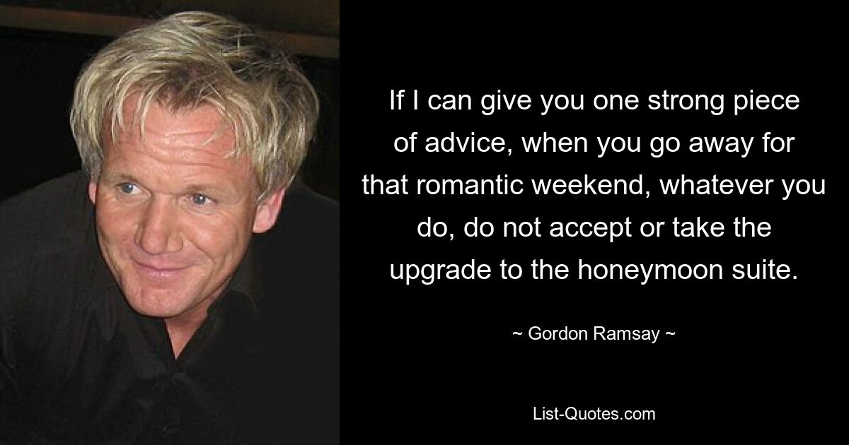 If I can give you one strong piece of advice, when you go away for that romantic weekend, whatever you do, do not accept or take the upgrade to the honeymoon suite. — © Gordon Ramsay