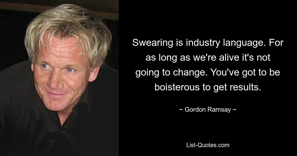 Swearing is industry language. For as long as we're alive it's not going to change. You've got to be boisterous to get results. — © Gordon Ramsay