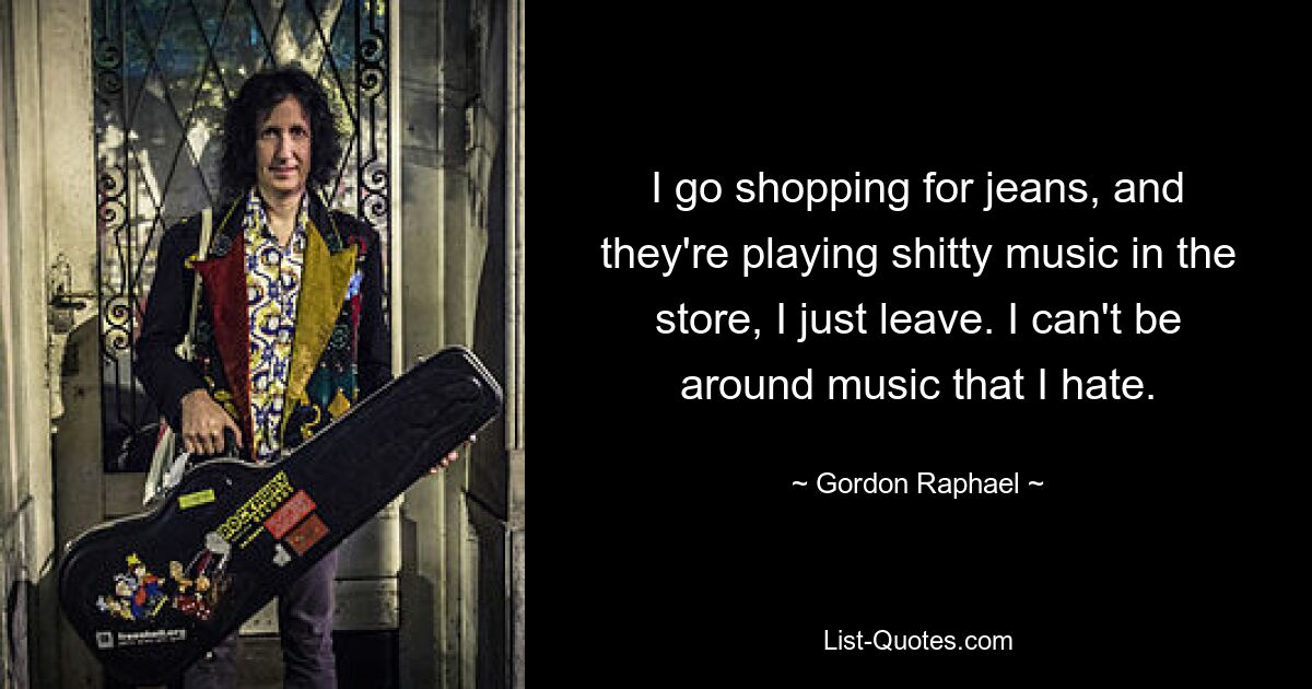 I go shopping for jeans, and they're playing shitty music in the store, I just leave. I can't be around music that I hate. — © Gordon Raphael