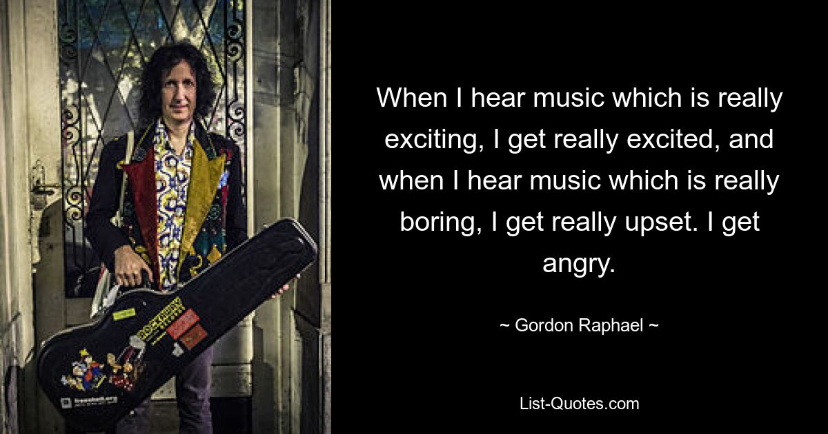 When I hear music which is really exciting, I get really excited, and when I hear music which is really boring, I get really upset. I get angry. — © Gordon Raphael