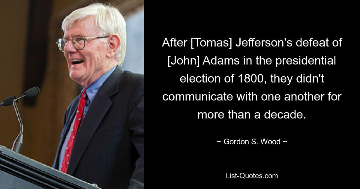 After [Tomas] Jefferson's defeat of [John] Adams in the presidential election of 1800, they didn't communicate with one another for more than a decade. — © Gordon S. Wood