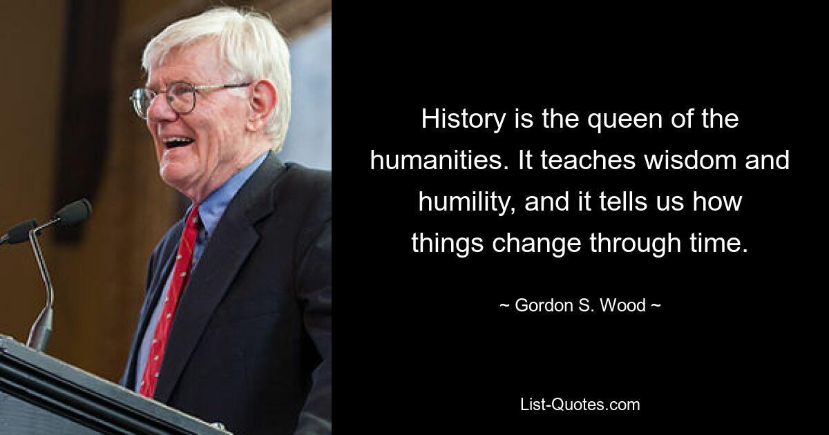 History is the queen of the humanities. It teaches wisdom and humility, and it tells us how things change through time. — © Gordon S. Wood