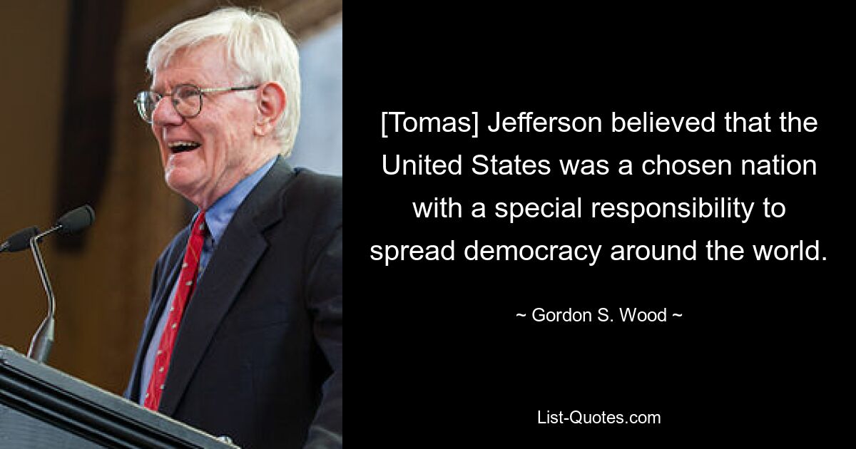 [Tomas] Jefferson believed that the United States was a chosen nation with a special responsibility to spread democracy around the world. — © Gordon S. Wood