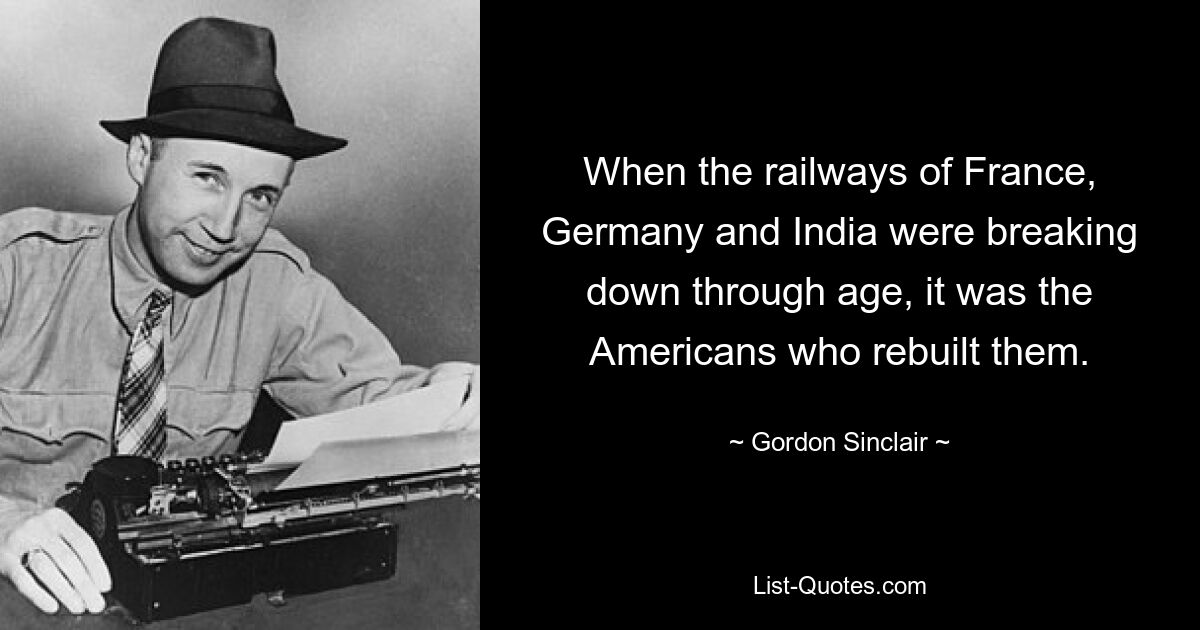 When the railways of France, Germany and India were breaking down through age, it was the Americans who rebuilt them. — © Gordon Sinclair