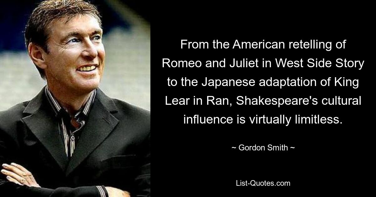 From the American retelling of Romeo and Juliet in West Side Story to the Japanese adaptation of King Lear in Ran, Shakespeare's cultural influence is virtually limitless. — © Gordon Smith