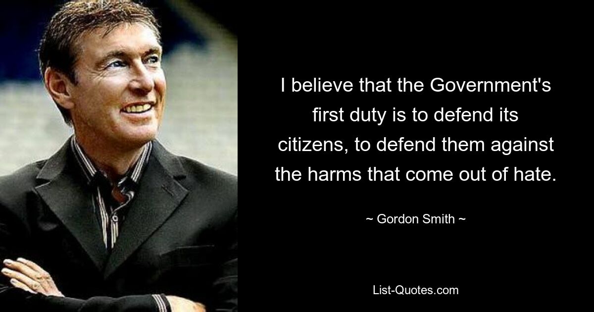 I believe that the Government's first duty is to defend its citizens, to defend them against the harms that come out of hate. — © Gordon Smith