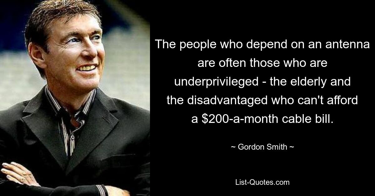 The people who depend on an antenna are often those who are underprivileged - the elderly and the disadvantaged who can't afford a $200-a-month cable bill. — © Gordon Smith