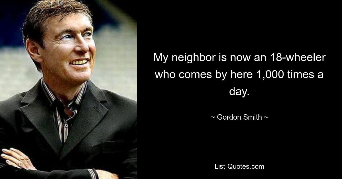 My neighbor is now an 18-wheeler who comes by here 1,000 times a day. — © Gordon Smith