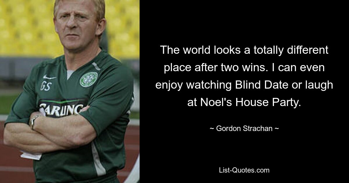 The world looks a totally different place after two wins. I can even enjoy watching Blind Date or laugh at Noel's House Party. — © Gordon Strachan