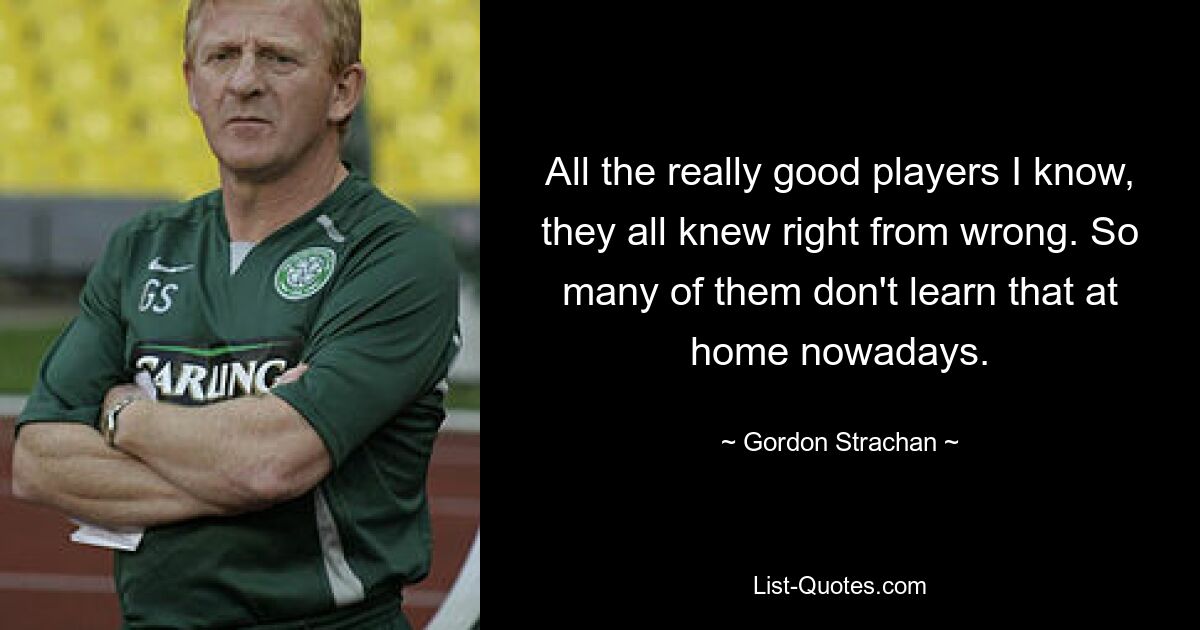 All the really good players I know, they all knew right from wrong. So many of them don't learn that at home nowadays. — © Gordon Strachan