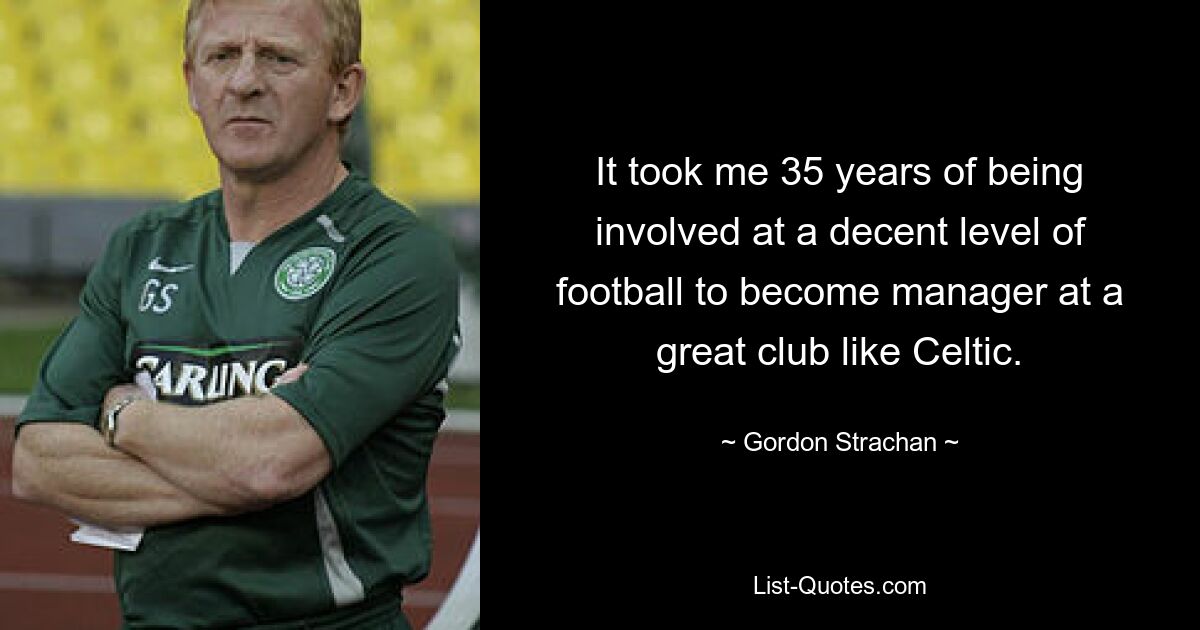 It took me 35 years of being involved at a decent level of football to become manager at a great club like Celtic. — © Gordon Strachan