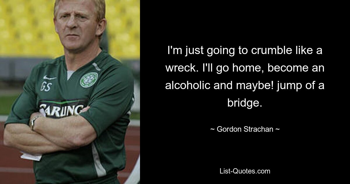 I'm just going to crumble like a wreck. I'll go home, become an alcoholic and maybe! jump of a bridge. — © Gordon Strachan