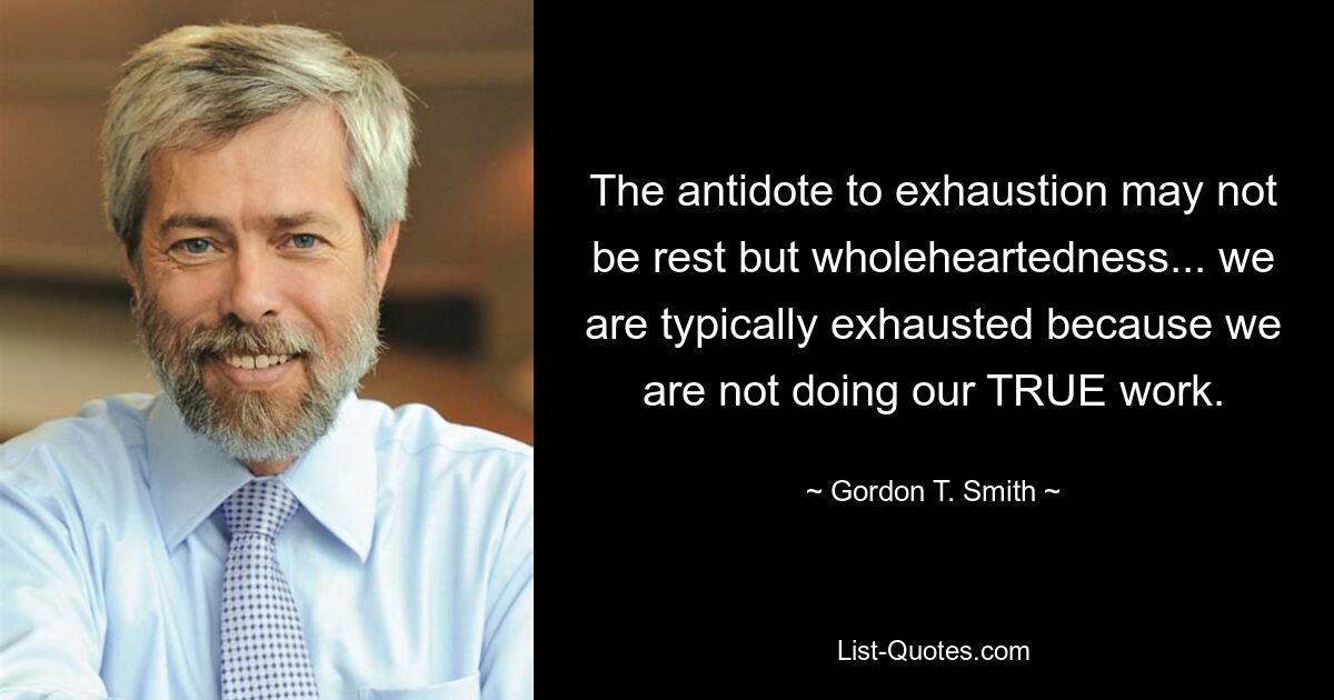 The antidote to exhaustion may not be rest but wholeheartedness... we are typically exhausted because we are not doing our TRUE work. — © Gordon T. Smith