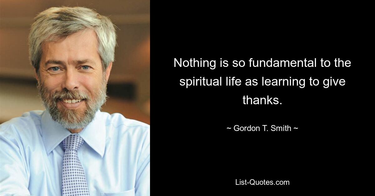 Nothing is so fundamental to the spiritual life as learning to give thanks. — © Gordon T. Smith