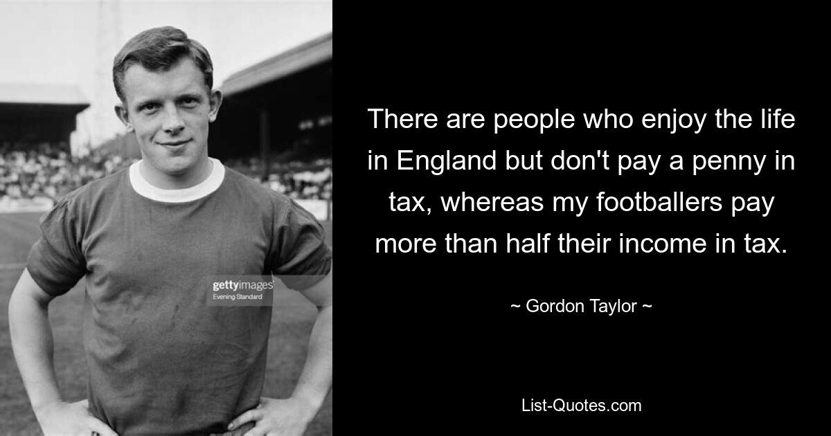 There are people who enjoy the life in England but don't pay a penny in tax, whereas my footballers pay more than half their income in tax. — © Gordon Taylor