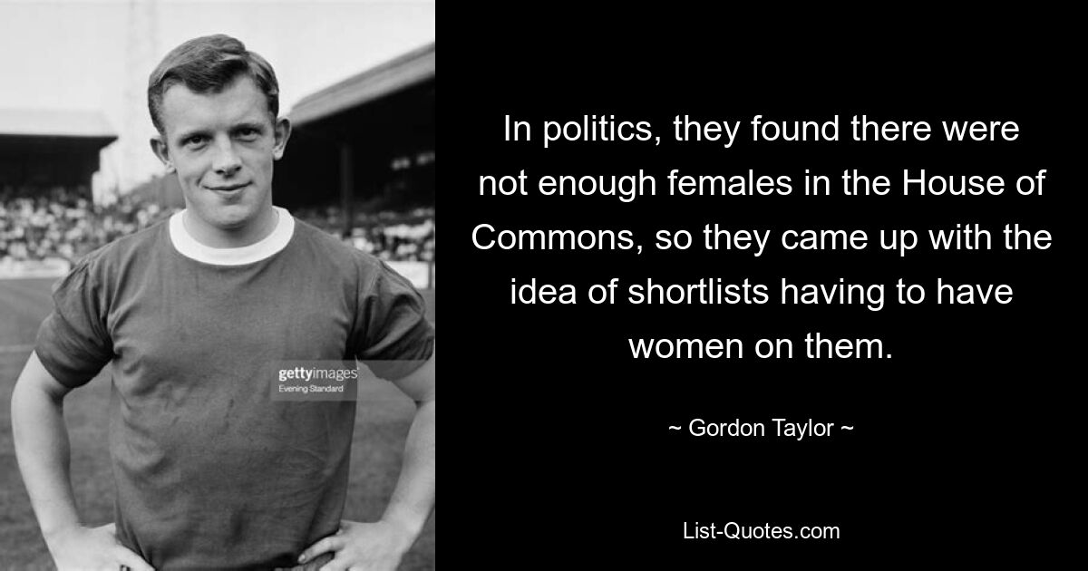 In politics, they found there were not enough females in the House of Commons, so they came up with the idea of shortlists having to have women on them. — © Gordon Taylor