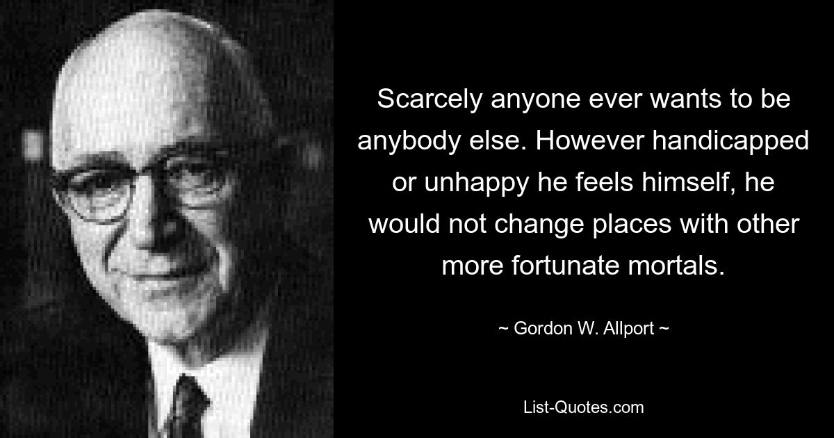 Scarcely anyone ever wants to be anybody else. However handicapped or unhappy he feels himself, he would not change places with other more fortunate mortals. — © Gordon W. Allport