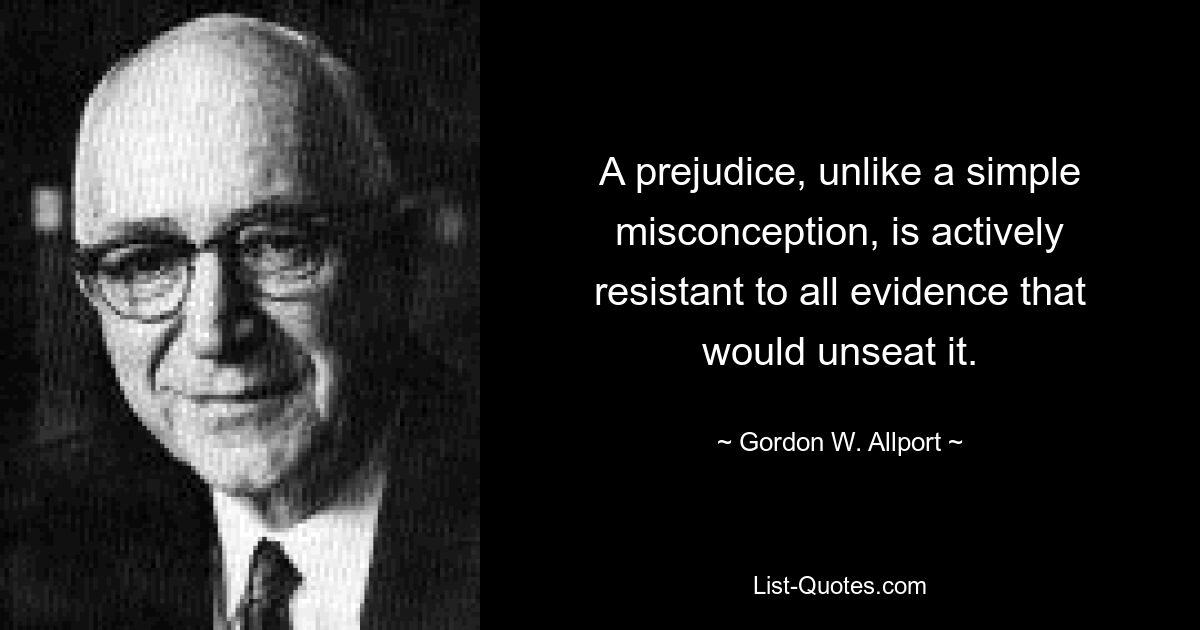 A prejudice, unlike a simple misconception, is actively resistant to all evidence that would unseat it. — © Gordon W. Allport