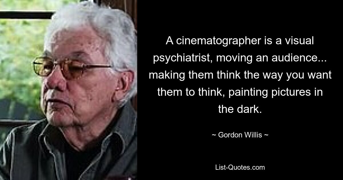 A cinematographer is a visual psychiatrist, moving an audience... making them think the way you want them to think, painting pictures in the dark. — © Gordon Willis