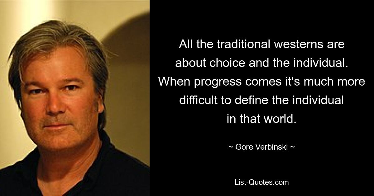 All the traditional westerns are about choice and the individual. When progress comes it's much more difficult to define the individual in that world. — © Gore Verbinski