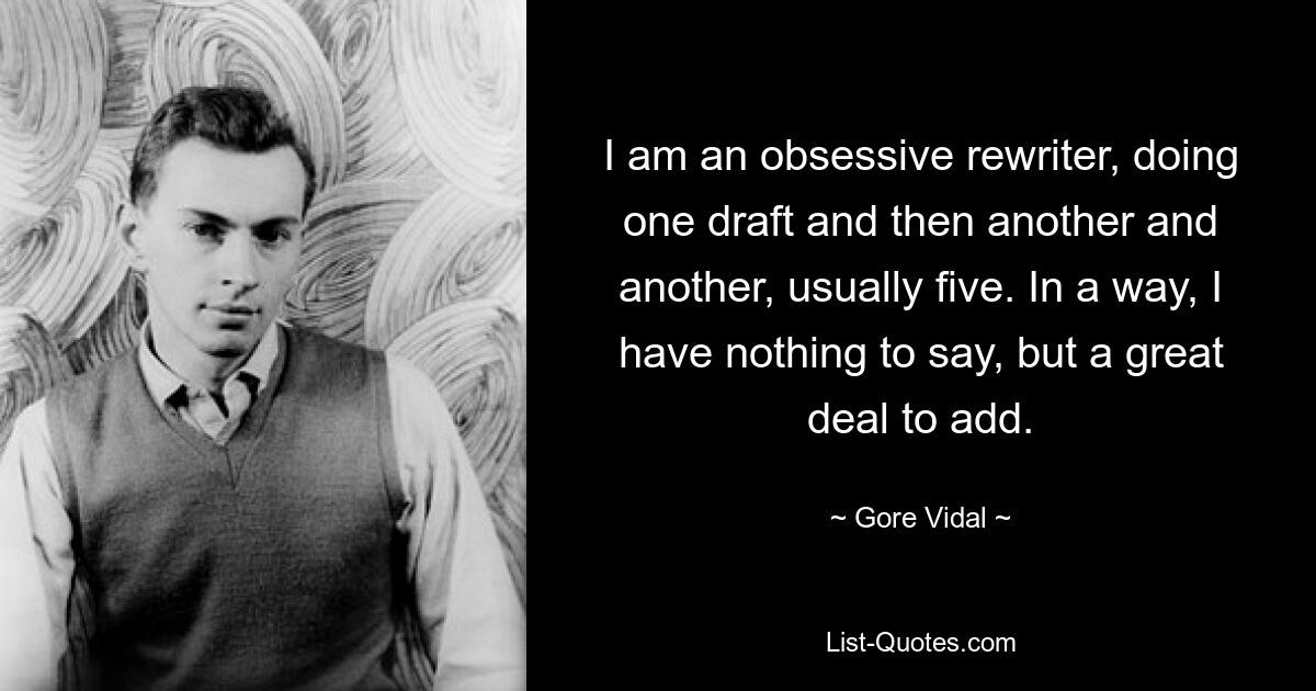 I am an obsessive rewriter, doing one draft and then another and another, usually five. In a way, I have nothing to say, but a great deal to add. — © Gore Vidal