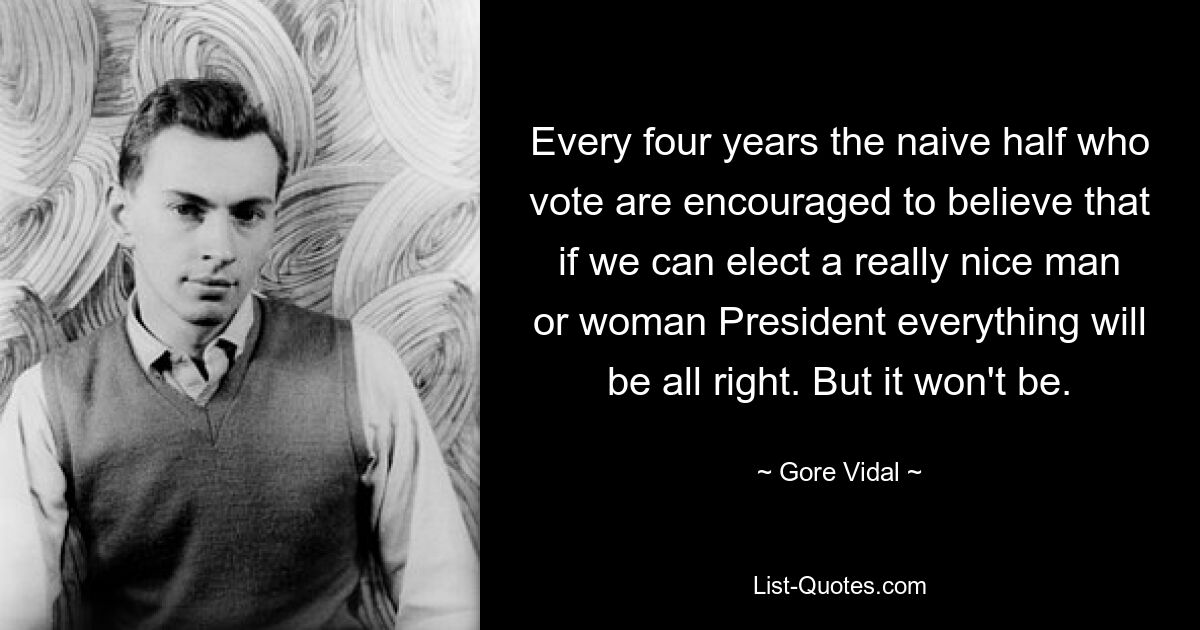 Every four years the naive half who vote are encouraged to believe that if we can elect a really nice man or woman President everything will be all right. But it won't be. — © Gore Vidal