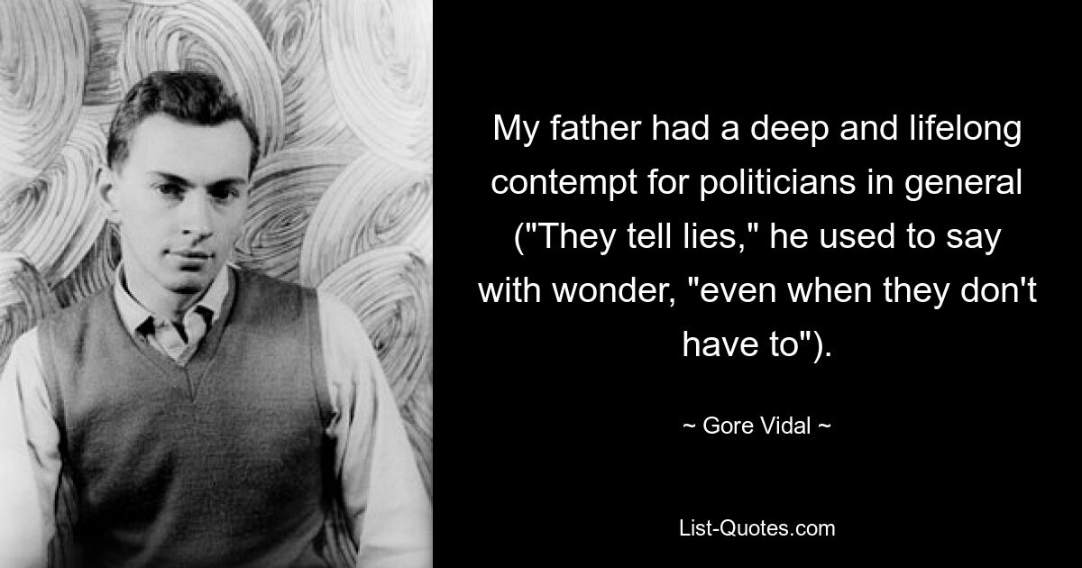 My father had a deep and lifelong contempt for politicians in general ("They tell lies," he used to say with wonder, "even when they don't have to"). — © Gore Vidal