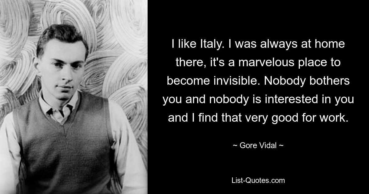 I like Italy. I was always at home there, it's a marvelous place to become invisible. Nobody bothers you and nobody is interested in you and I find that very good for work. — © Gore Vidal