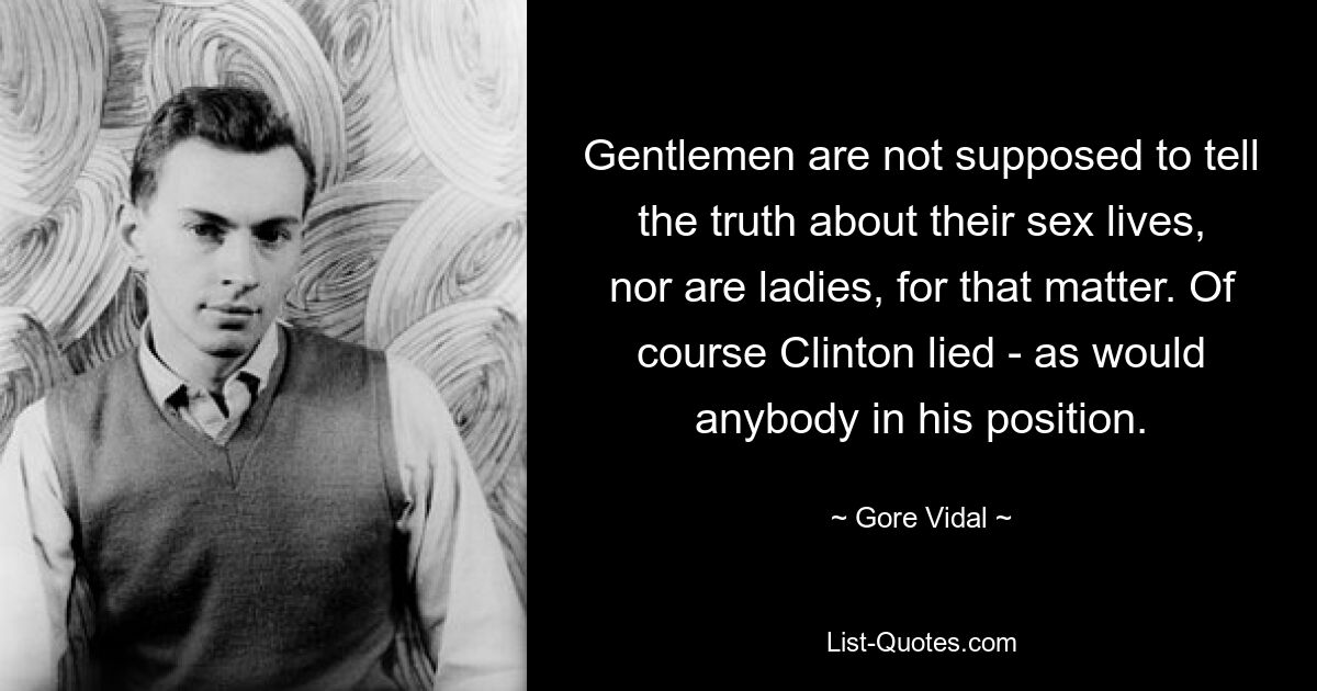 Gentlemen are not supposed to tell the truth about their sex lives, nor are ladies, for that matter. Of course Clinton lied - as would anybody in his position. — © Gore Vidal