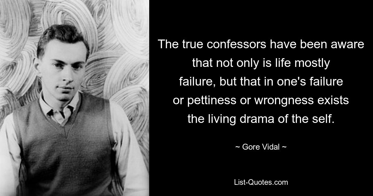 The true confessors have been aware that not only is life mostly failure, but that in one's failure or pettiness or wrongness exists the living drama of the self. — © Gore Vidal