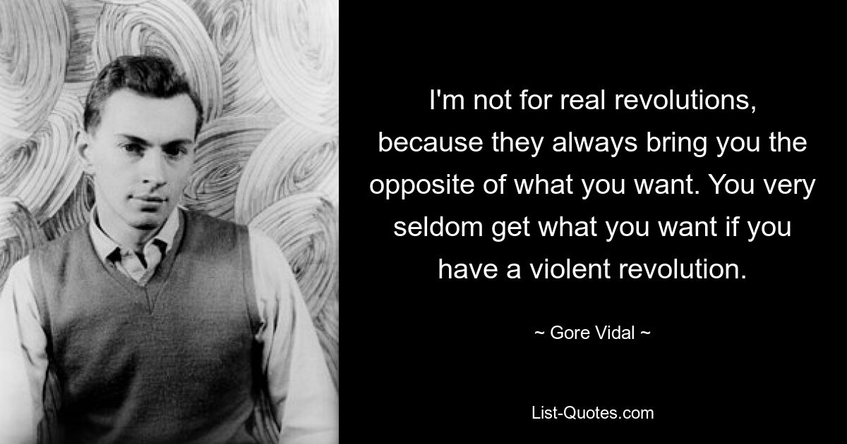 I'm not for real revolutions, because they always bring you the opposite of what you want. You very seldom get what you want if you have a violent revolution. — © Gore Vidal