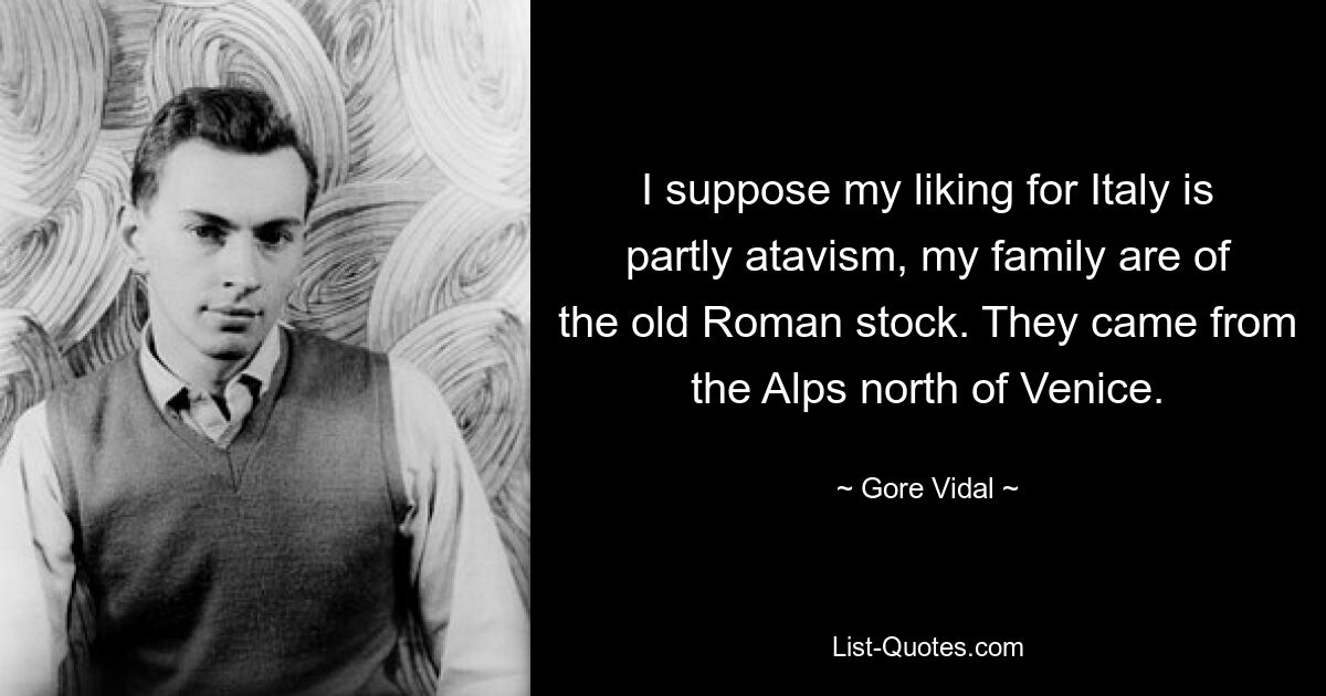 I suppose my liking for Italy is partly atavism, my family are of the old Roman stock. They came from the Alps north of Venice. — © Gore Vidal