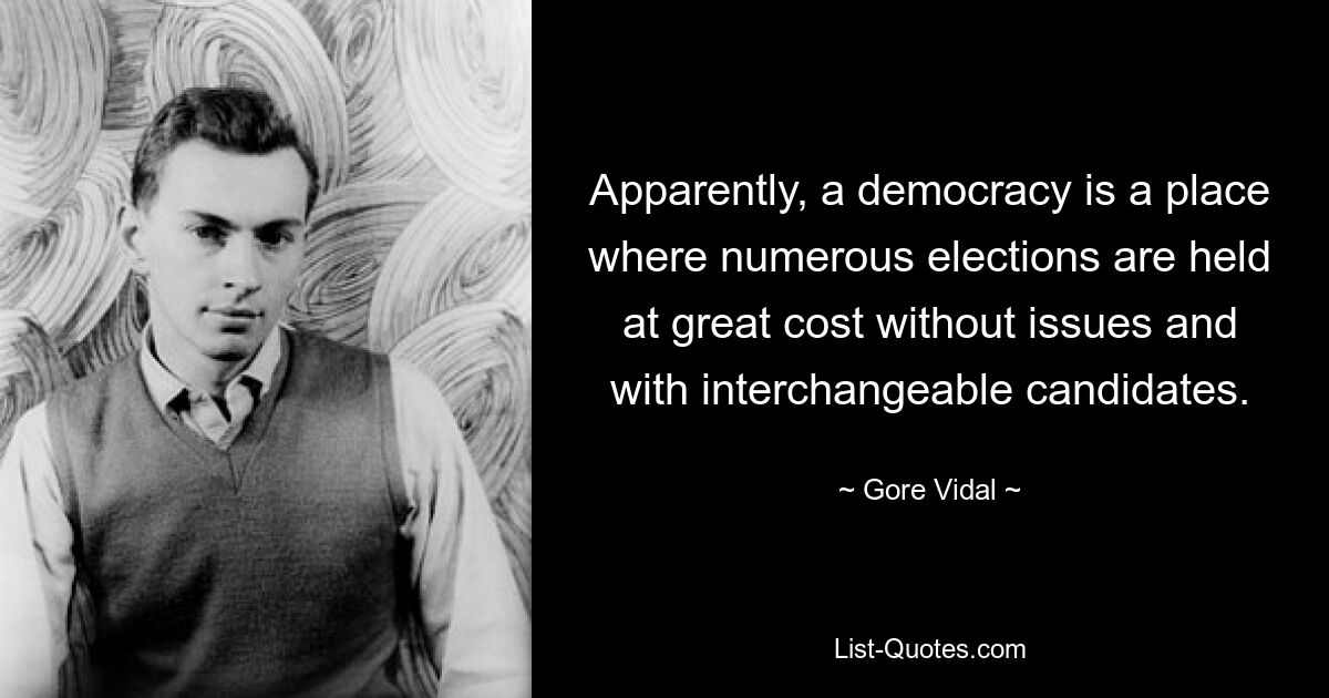 Apparently, a democracy is a place where numerous elections are held at great cost without issues and with interchangeable candidates. — © Gore Vidal