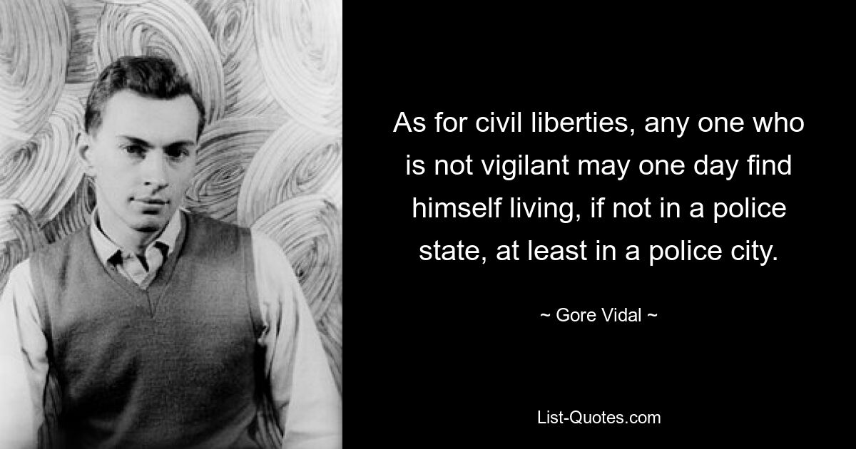 As for civil liberties, any one who is not vigilant may one day find himself living, if not in a police state, at least in a police city. — © Gore Vidal