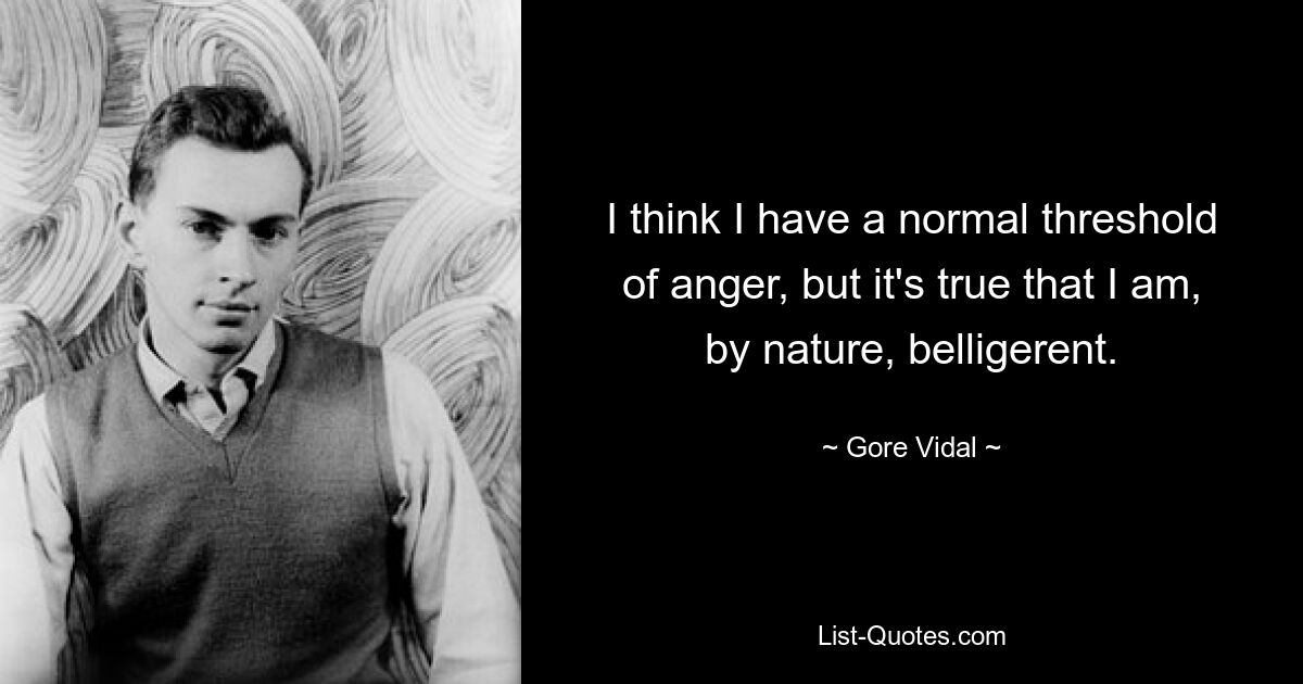 I think I have a normal threshold of anger, but it's true that I am, by nature, belligerent. — © Gore Vidal