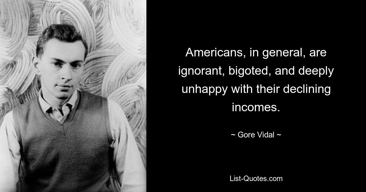 Americans, in general, are ignorant, bigoted, and deeply unhappy with their declining incomes. — © Gore Vidal