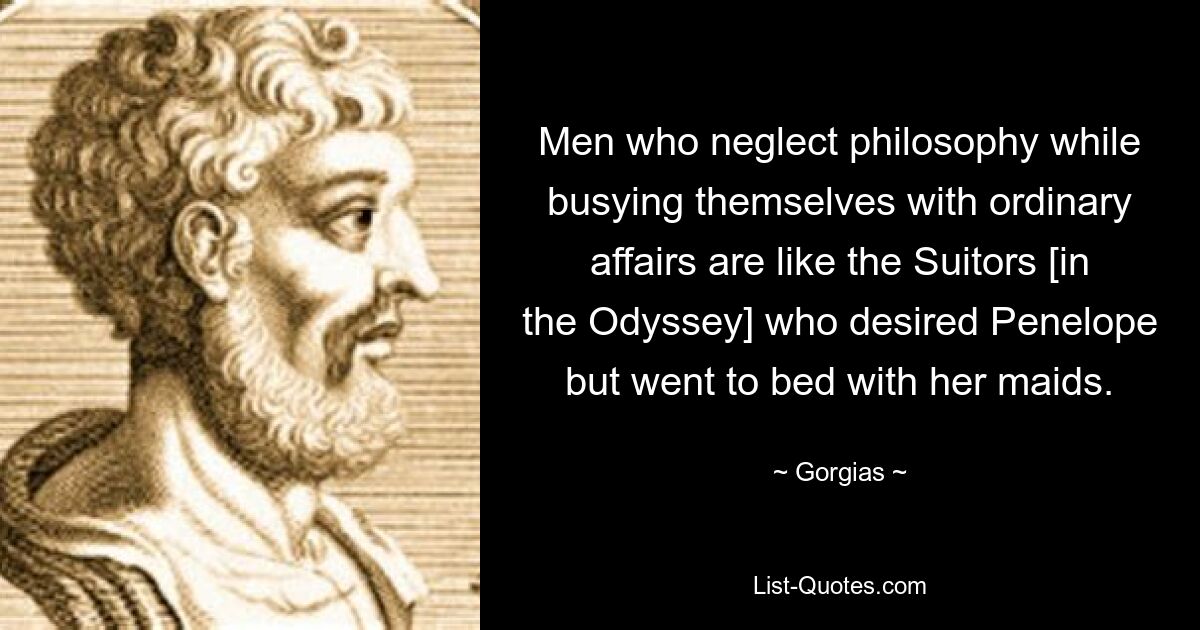 Men who neglect philosophy while busying themselves with ordinary affairs are like the Suitors [in the Odyssey] who desired Penelope but went to bed with her maids. — © Gorgias