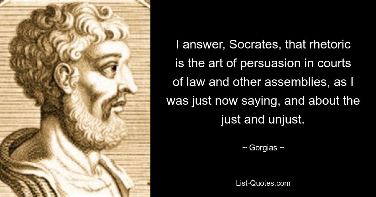 I answer, Socrates, that rhetoric is the art of persuasion in courts of law and other assemblies, as I was just now saying, and about the just and unjust. — © Gorgias