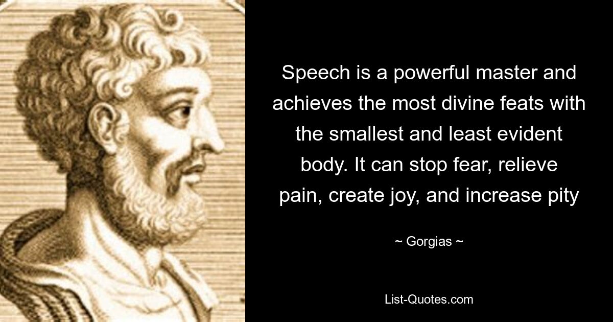 Speech is a powerful master and achieves the most divine feats with the smallest and least evident body. It can stop fear, relieve pain, create joy, and increase pity — © Gorgias