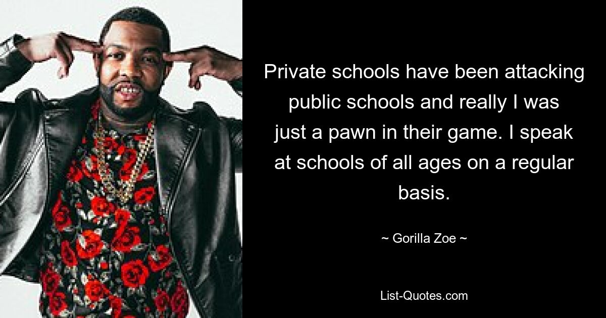 Private schools have been attacking public schools and really I was just a pawn in their game. I speak at schools of all ages on a regular basis. — © Gorilla Zoe