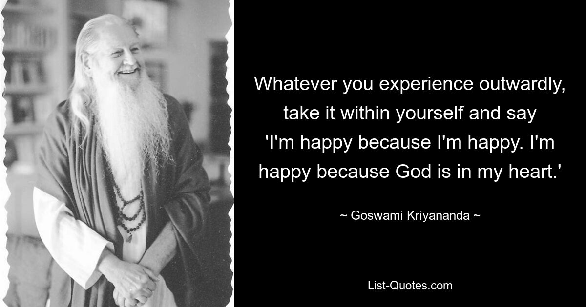 Whatever you experience outwardly, take it within yourself and say 'I'm happy because I'm happy. I'm happy because God is in my heart.' — © Goswami Kriyananda