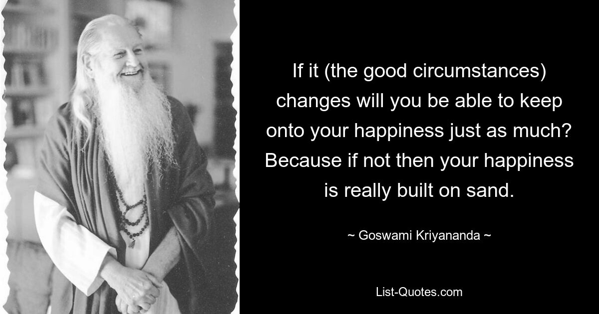 If it (the good circumstances) changes will you be able to keep onto your happiness just as much? Because if not then your happiness is really built on sand. — © Goswami Kriyananda