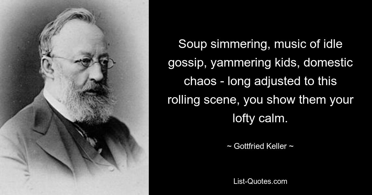 Soup simmering, music of idle gossip, yammering kids, domestic chaos - long adjusted to this rolling scene, you show them your lofty calm. — © Gottfried Keller