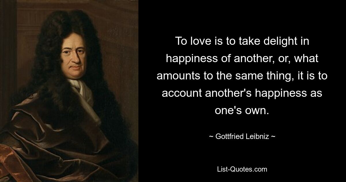 To love is to take delight in happiness of another, or, what amounts to the same thing, it is to account another's happiness as one's own. — © Gottfried Leibniz