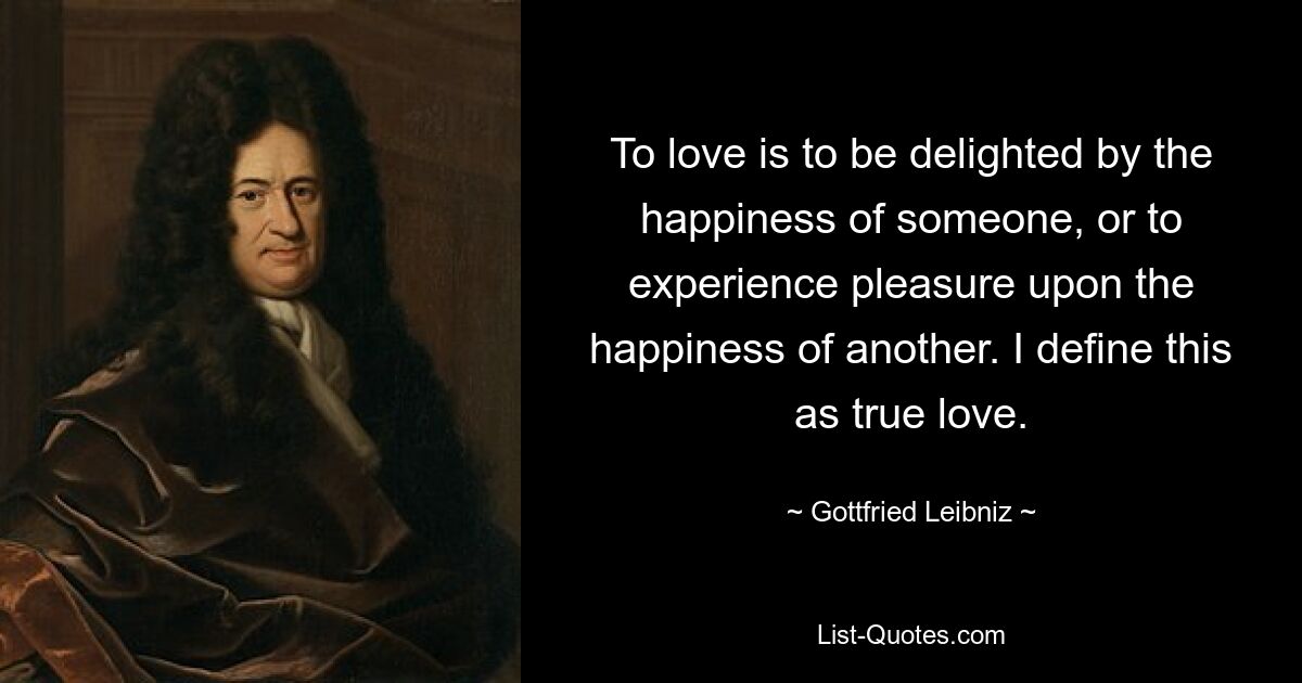 To love is to be delighted by the happiness of someone, or to experience pleasure upon the happiness of another. I define this as true love. — © Gottfried Leibniz