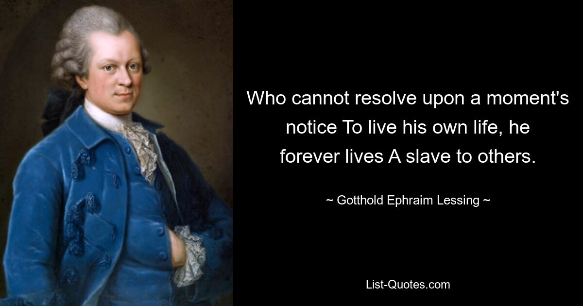 Who cannot resolve upon a moment's notice To live his own life, he forever lives A slave to others. — © Gotthold Ephraim Lessing